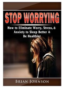 STOP WORRYING HOW TO ELIMINATE WORRY, STRESS, ..